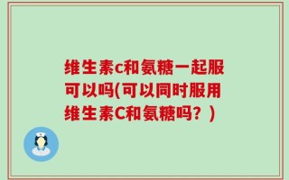 维生素c和氨糖一起服可以吗(可以同时服用维生素C和氨糖吗？)