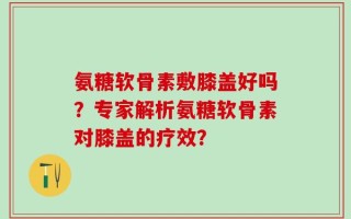 氨糖软骨素敷膝盖好吗？专家解析氨糖软骨素对膝盖的疗效？