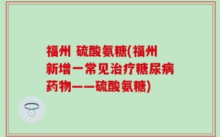福州 硫酸氨糖(福州新增一常见治疗糖尿病药物——硫酸氨糖)
