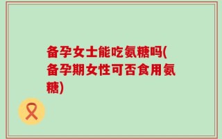 备孕女士能吃氨糖吗(备孕期女性可否食用氨糖)