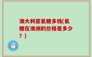 澳大利亚氨糖多钱(氨糖在澳洲的价格是多少？)