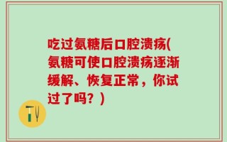 吃过氨糖后口腔溃疡(氨糖可使口腔溃疡逐渐缓解、恢复正常，你试过了吗？)