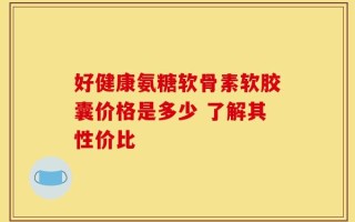 好健康氨糖软骨素软胶囊价格是多少 了解其性价比