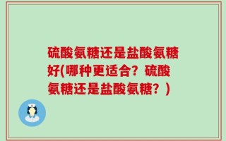 硫酸氨糖还是盐酸氨糖好(哪种更适合？硫酸氨糖还是盐酸氨糖？)