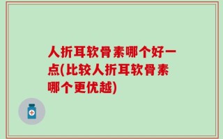 人折耳软骨素哪个好一点(比较人折耳软骨素哪个更优越)
