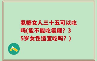 氨糖女人三十五可以吃吗(能不能吃氨糖？35岁女性适宜吃吗？)
