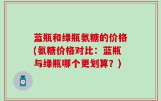 蓝瓶和绿瓶氨糖的价格(氨糖价格对比：蓝瓶与绿瓶哪个更划算？)