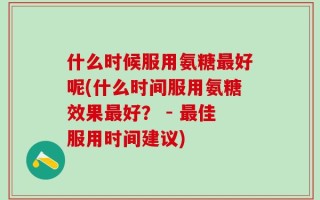 什么时候服用氨糖最好呢(什么时间服用氨糖效果最好？ - 最佳服用时间建议)
