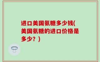 进口美国氨糖多少钱(美国氨糖的进口价格是多少？)