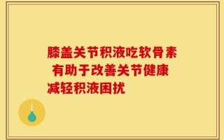 膝盖关节积液吃软骨素 有助于改善关节健康减轻积液困扰