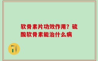 软骨素片功效作用？硫酸软骨素能治什么病