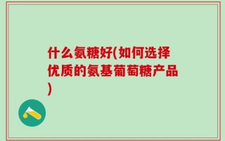 什么氨糖好(如何选择优质的氨基葡萄糖产品)