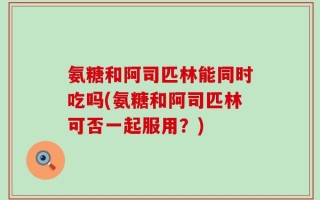 氨糖和阿司匹林能同时吃吗(氨糖和阿司匹林可否一起服用？)