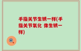 手指关节生锈一样(手指关节氧化 像生锈一样)