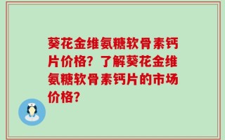 葵花金维氨糖软骨素钙片价格？了解葵花金维氨糖软骨素钙片的市场价格？