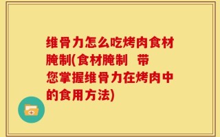 维骨力怎么吃烤肉食材腌制(食材腌制  带您掌握维骨力在烤肉中的食用方法)