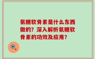 氨糖软骨素是什么东西做的？深入解析氨糖软骨素的功效及应用？
