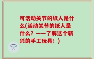 可活动关节的纸人是什么(活动关节的纸人是什么？——了解这个新兴的手工玩具！)