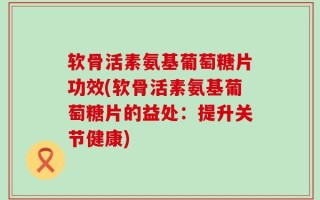 软骨活素氨基葡萄糖片功效(软骨活素氨基葡萄糖片的益处：提升关节健康)