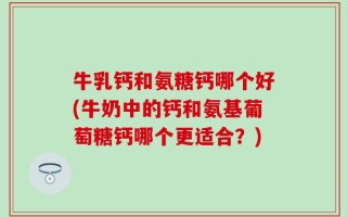 牛乳钙和氨糖钙哪个好(牛奶中的钙和氨基葡萄糖钙哪个更适合？)
