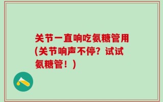 关节一直响吃氨糖管用(关节响声不停？试试氨糖管！)