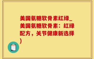 美国氨糖软骨素红绿_美国氨糖软骨素：红绿配方，关节健康新选择)