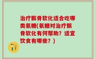 治疗髌骨软化适合吃哪类氨糖(氨糖对治疗髌骨软化有何帮助？适宜饮食有哪些？)