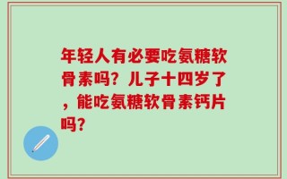 年轻人有必要吃氨糖软骨素吗？儿子十四岁了，能吃氨糖软骨素钙片吗？