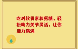 吃对软骨素和氨糖，轻松助力关节灵活，让你活力满满