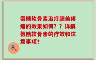 氨糖软骨素治疗膝盖疼痛的效果如何？？详解氨糖软骨素的疗效和注意事项？