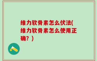 维力软骨素怎么伏法(维力软骨素怎么使用正确？)