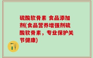 硫酸软骨素 食品添加剂(食品营养增强剂硫酸软骨素，专业保护关节健康)