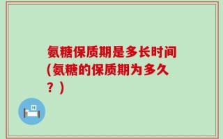 氨糖保质期是多长时间(氨糖的保质期为多久？)