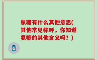 氨糖有什么其他意思(其他常见称呼，你知道氨糖的其他含义吗？)