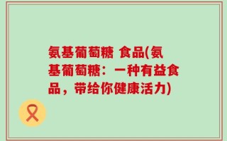 氨基葡萄糖 食品(氨基葡萄糖：一种有益食品，带给你健康活力)