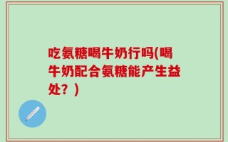 吃氨糖喝牛奶行吗(喝牛奶配合氨糖能产生益处？)