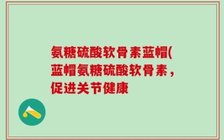 氨糖硫酸软骨素蓝帽(蓝帽氨糖硫酸软骨素，促进关节健康
