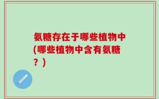 氨糖存在于哪些植物中(哪些植物中含有氨糖？)