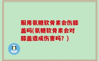服用氨糖软骨素会伤膝盖吗(氨糖软骨素会对膝盖造成伤害吗？)