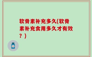 软骨素补充多久(软骨素补充食用多久才有效？)