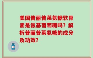 美国普丽普莱氨糖软骨素是氨基葡萄糖吗？解析普丽普莱氨糖的成分及功效？