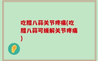 吃腊八蒜关节疼痛(吃腊八蒜可缓解关节疼痛)