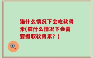 猫什么情况下会吃软骨素(猫什么情况下会需要摄取软骨素？)