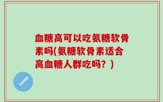 血糖高可以吃氨糖软骨素吗(氨糖软骨素适合高血糖人群吃吗？)
