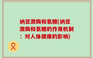 纳豆激酶和氨糖(纳豆激酶和氨糖的作用机制：对人体健康的影响)