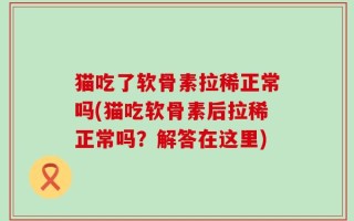 猫吃了软骨素拉稀正常吗(猫吃软骨素后拉稀正常吗？解答在这里)