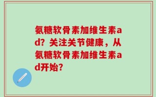 氨糖软骨素加维生素ad？关注关节健康，从氨糖软骨素加维生素ad开始？