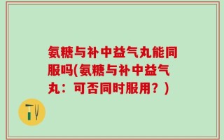 氨糖与补中益气丸能同服吗(氨糖与补中益气丸：可否同时服用？)