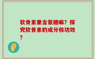 软骨素里含氨糖嘛？探究软骨素的成分和功效？