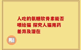 人吃的氨糖软骨素能否喂给猫 探究人猫用药差异及潜在